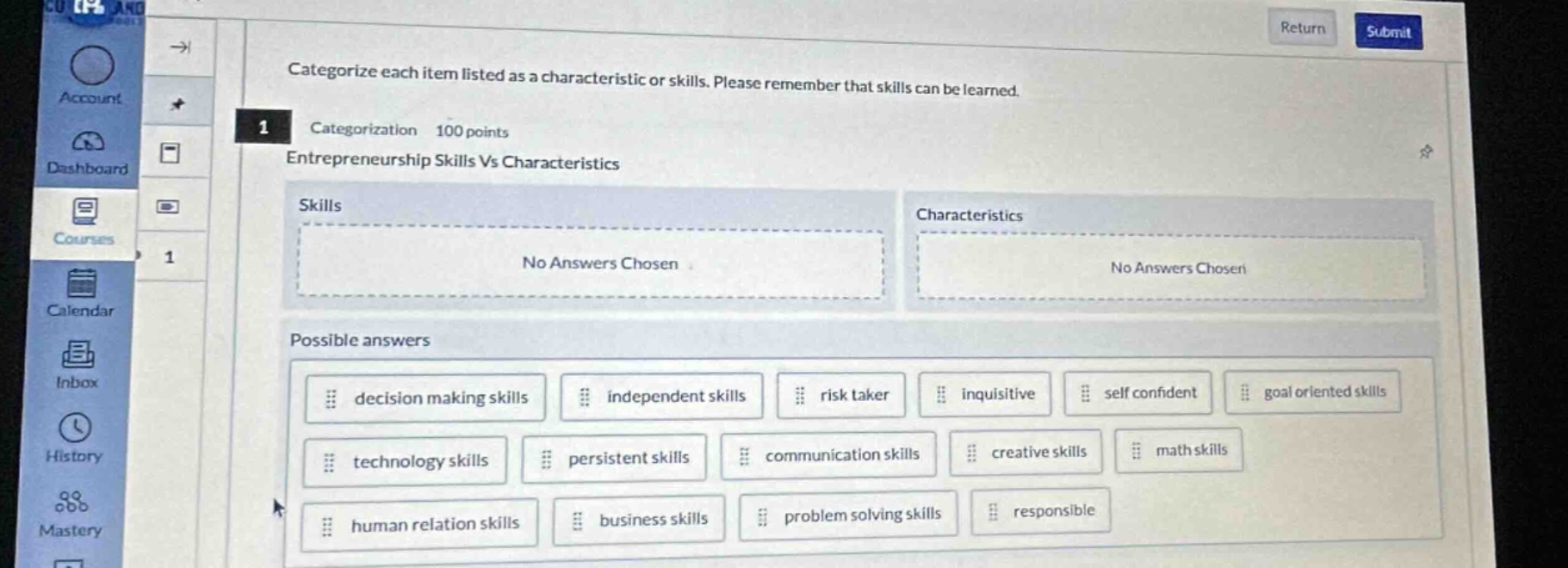 categorize each item listed as a characteristic or skills. please remember that skills can be learned. categorization 100 points entrepreneurship skills vs characteristics skills no answers chosen characteristics no answers chosen possible answers decision making skills independent skills risk taker inquisitive self confident goal oriented skills technology skills persistent skills communication skills creative skills math skills human relation skills business skills problem solving skills responsible