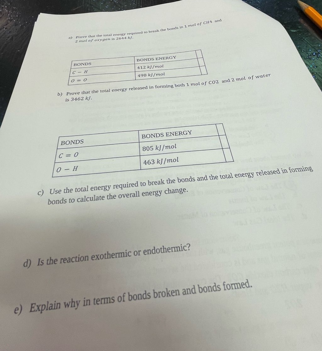 a) prove that the total energy required to break the bonds in 1 mol of ch4 and 2 mol of oxygen is 2644 kj.\nbonds bonds energy\nc - h 412 kj/mol\no = o 498 kj/mol\nb) prove that the total energy released in forming both 1 mol of co2 and 2 mol of water is 3462 kj.\nbonds bonds energy\nc = o 805 kj/mol\no - h 463 kj/mol\nc) use the total energy required to break the bonds and the total energy released in forming bonds to calculate the overall energy change.\nd) is the reaction exothermic or endothermic?\ne) explain why in terms of bonds broken and bonds formed.
