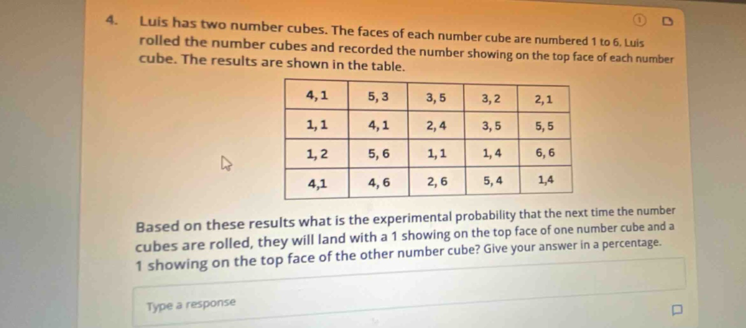4. luis has two number cubes. the faces of each number cube are numbered 1 to 6. luis rolled the number cubes and recorded the number showing on the top face of each number cube. the results are shown in the table. 4,1 5,3 3,5 3,2 2,1 1,1 4,1 2,4 3,5 5,5 1,2 5,6 1,1 1,4 6,6 4,1 4,6 2,6 5,4 1,4 based on these results what is the experimental probability that the next time the number cubes are rolled, they will land with a 1 showing on the top face of one number cube and a 1 showing on the top face of the other number cube? give your answer in a percentage. type a response