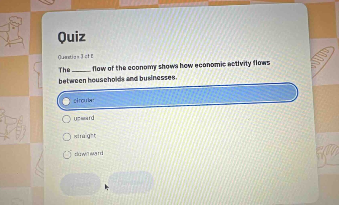 quiz question 3 of 8 the ______ flow of the economy shows how economic activity flows between households and businesses. circular upward straight downward