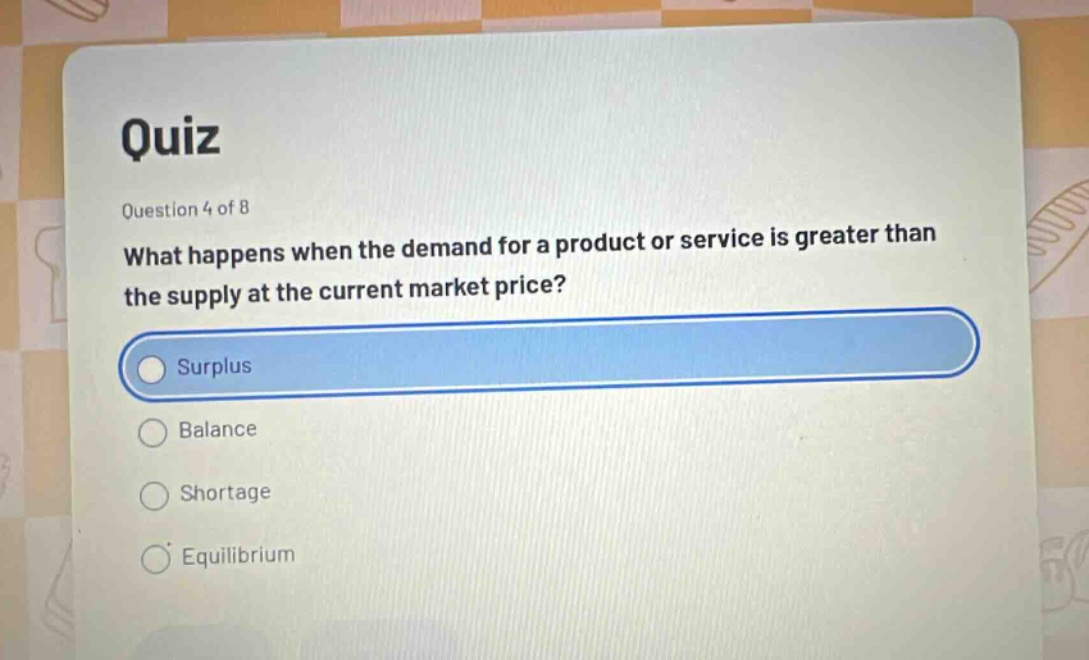 quiz\nquestion 4 of 8\nwhat happens when the demand for a product or service is greater than the supply at the current market price?\nsurplus\nbalance\nshortage\nequilibrium