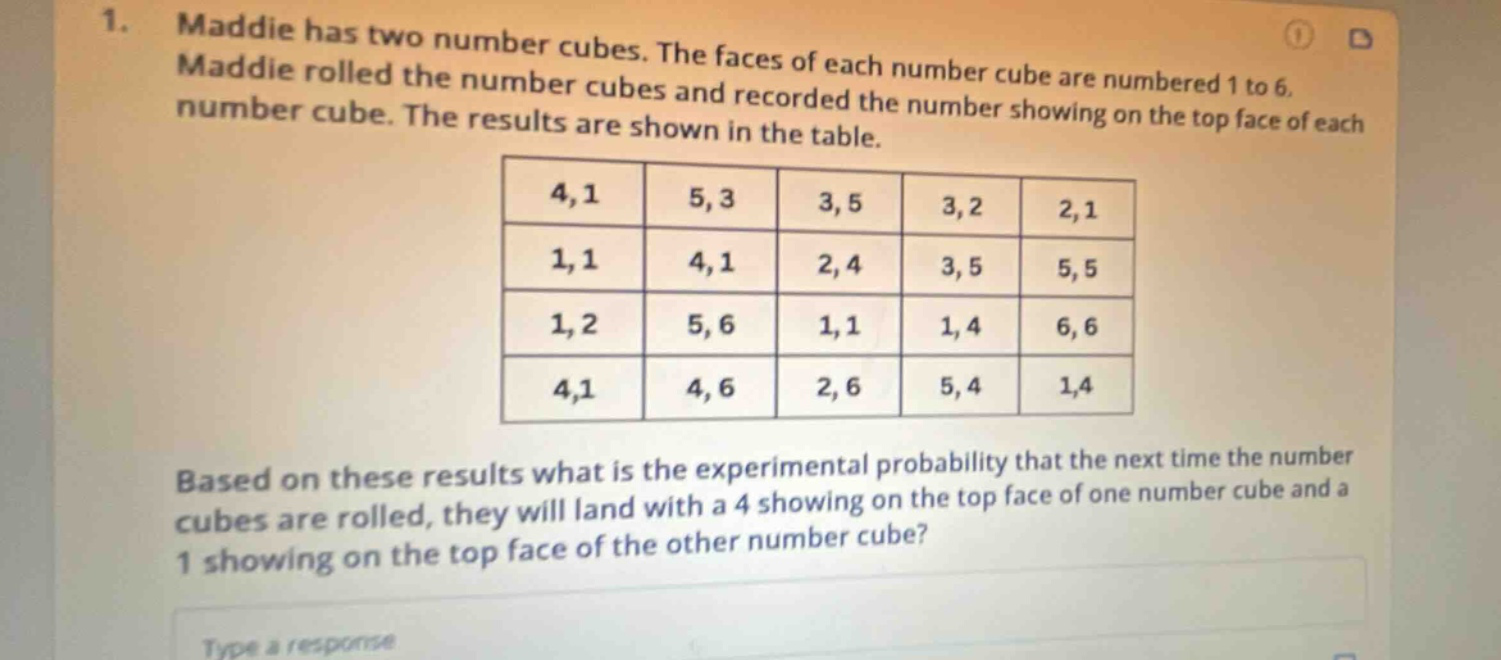 1. maddie has two number cubes. the faces of each number cube are numbered 1 to 6. maddie rolled the number cubes and recorded the number showing on the top face of each number cube. the results are shown in the table. 4,1 5,3 3,5 3,2 2,1 1,1 4,1 2,4 3,5 5,5 1,2 5,6 1,1 1,4 6,6 4,1 4,6 2,6 5,4 1,4 based on these results what is the experimental probability that the next time the number cubes are rolled, they will land with a 4 showing on the top face of one number cube and a 1 showing on the top face of the other number cube? type a response