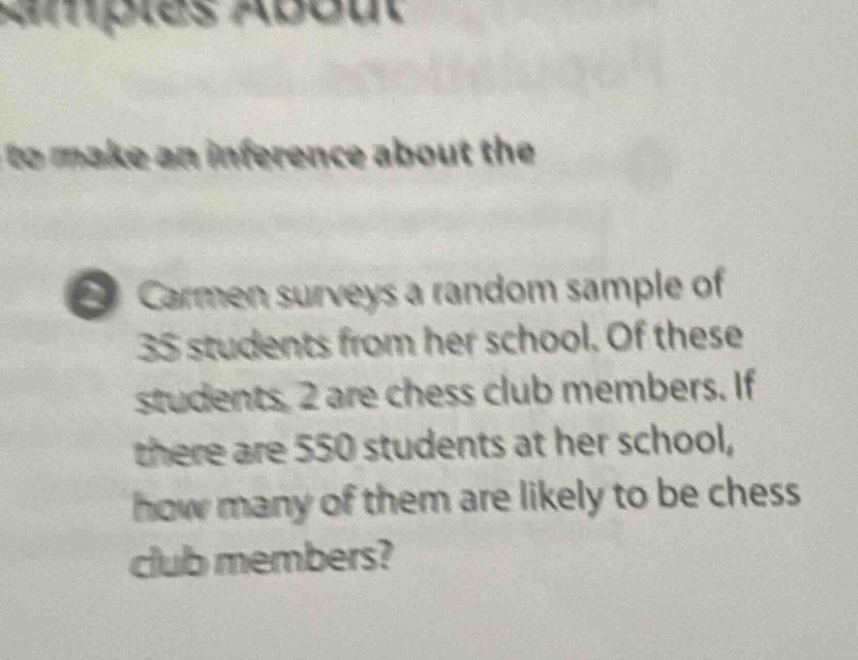 carmen surveys a random sample of 35 students from her school. of these students, 2 are chess club members. if there are 550 students at her school, how many of them are likely to be chess club members?