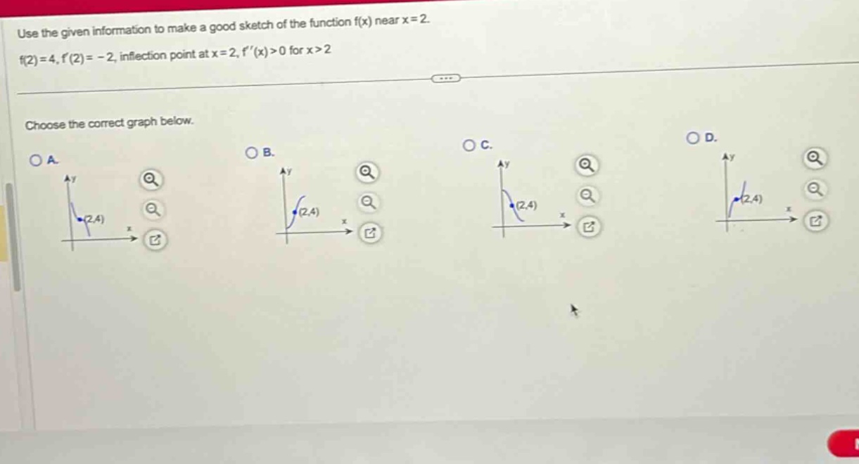 use the given information to make a good sketch of the function f(x) near x = 2. f(2)=4, f(2)= - 2, inflection point at x = 2, f(x)>0 for x>2 choose the correct graph below.