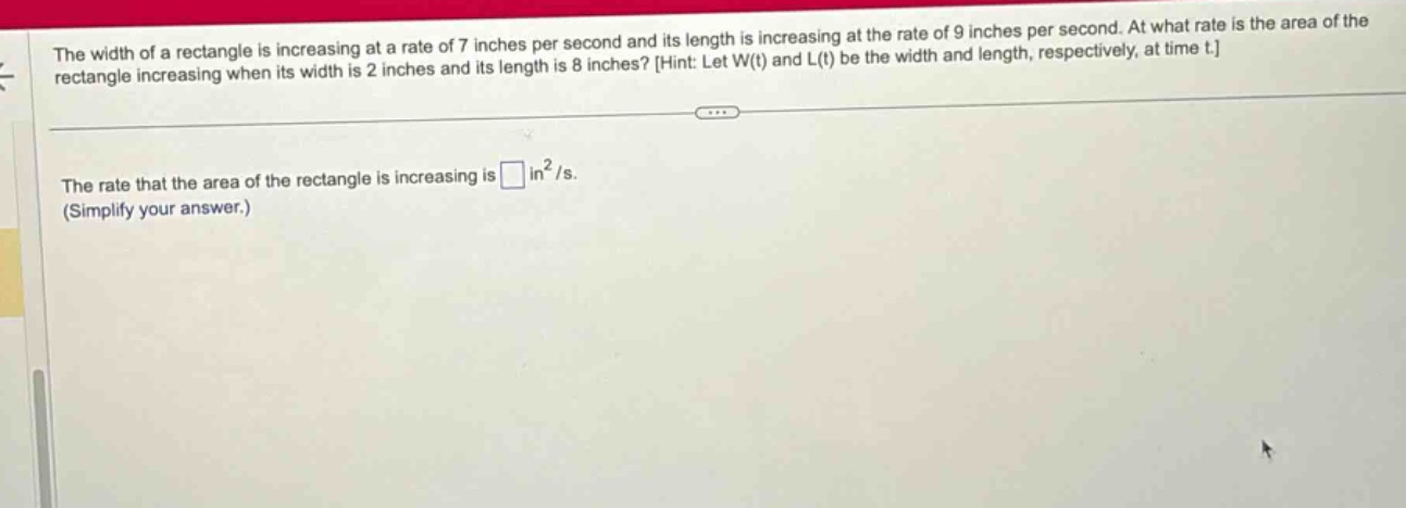 the width of a rectangle is increasing at a rate of 7 inches per second and its length is increasing at the rate of 9 inches per second. at what rate is the area of the rectangle increasing when its width is 2 inches and its length is 8 inches? hint: let w(t) and l(t) be the width and length, respectively, at time t. the rate that the area of the rectangle is increasing is in²/s. (simplify your answer.)