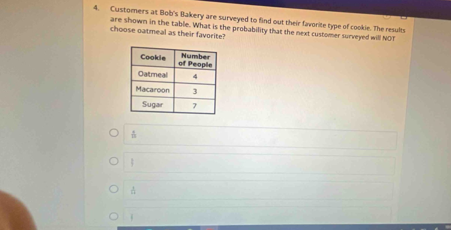 4. customers at bobs bakery are surveyed to find out their favorite type of cookie. the results are shown in the table. what is the probability that the next customer surveyed will not choose oatmeal as their favorite? cookie number of people oatmeal 4 macaroon 3 sugar 7