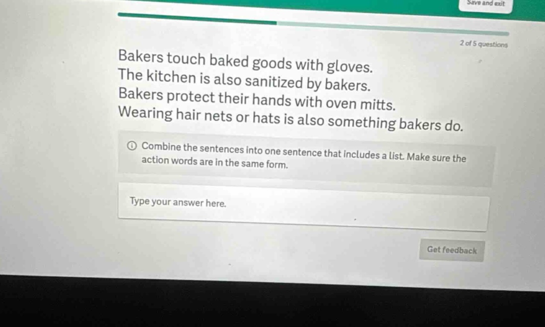 bakers touch baked goods with gloves. the kitchen is also sanitized by bakers. bakers protect their hands with oven mitts. wearing hair nets or hats is also something bakers do. combine the sentences into one sentence that includes a list. make sure the action words are in the same form. type your answer here.