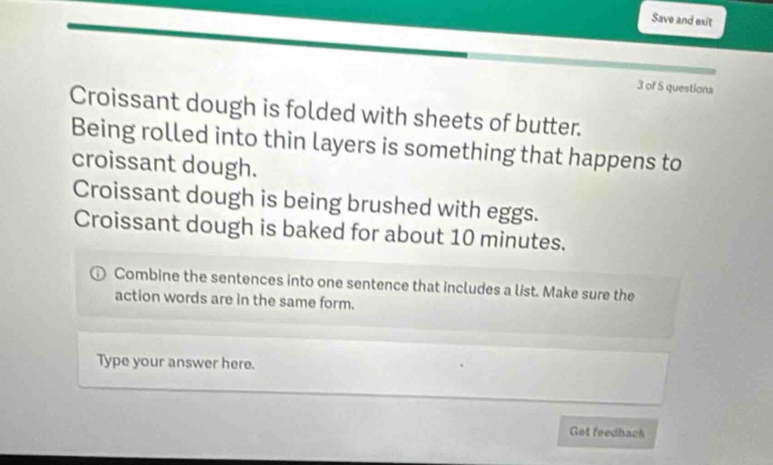 croissant dough is folded with sheets of butter. being rolled into thin layers is something that happens to croissant dough. croissant dough is being brushed with eggs. croissant dough is baked for about 10 minutes. ① combine the sentences into one sentence that includes a list. make sure the action words are in the same form. type your answer here.