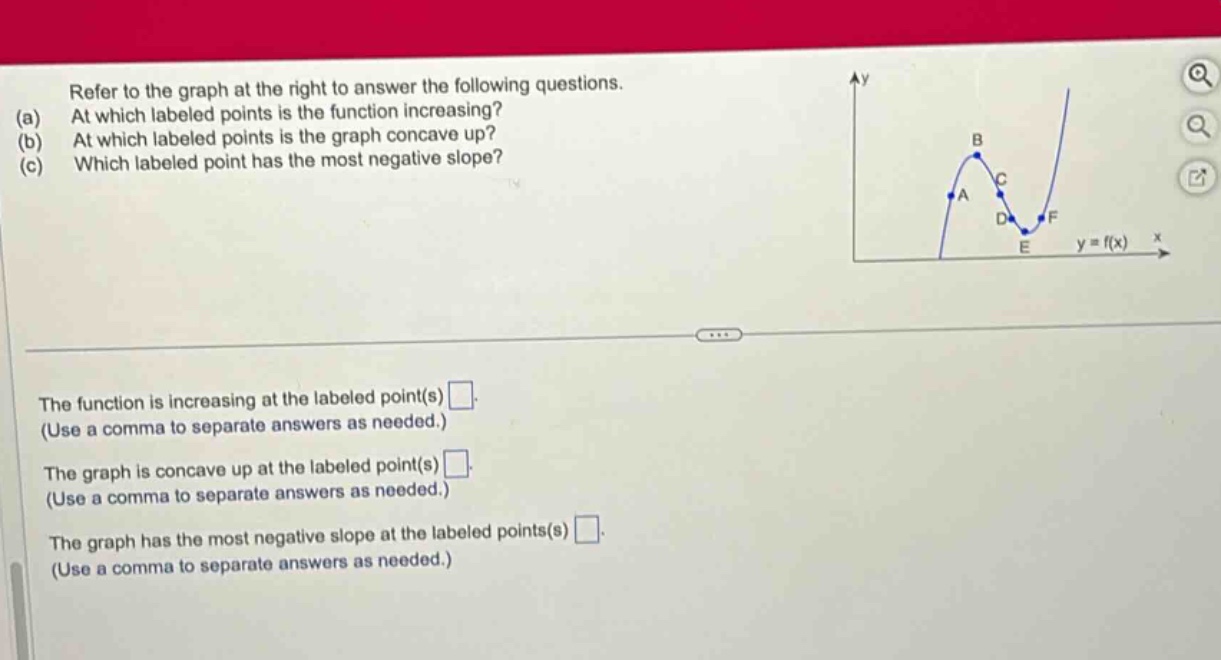 refer to the graph at the right to answer the following questions. (a) at which labeled points is the function increasing? (b) at which labeled points is the graph concave up? (c) which labeled point has the most negative slope? the function is increasing at the labeled point(s) . (use a comma to separate answers as needed.) the graph is concave up at the labeled point(s) . (use a comma to separate answers as needed.) the graph has the most negative slope at the labeled points(s) . (use a comma to separate answers as needed.)