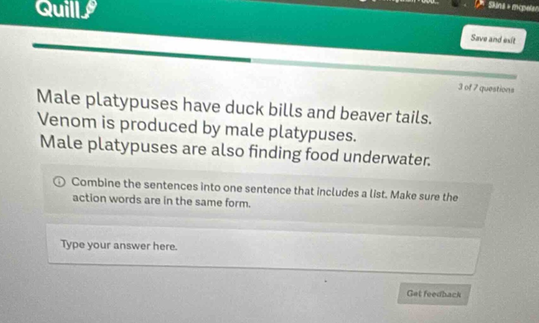male platypuses have duck bills and beaver tails. venom is produced by male platypuses. male platypuses are also finding food underwater. combine the sentences into one sentence that includes a list. make sure the action words are in the same form. type your answer here.