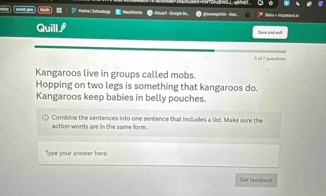 kangaroos live in groups called mobs. hopping on two legs is something that kangaroos do. kangaroos keep babies in belly pouches. combine the sentences into one sentence that includes a list. make sure the action words are in the same form. type your answer here.
