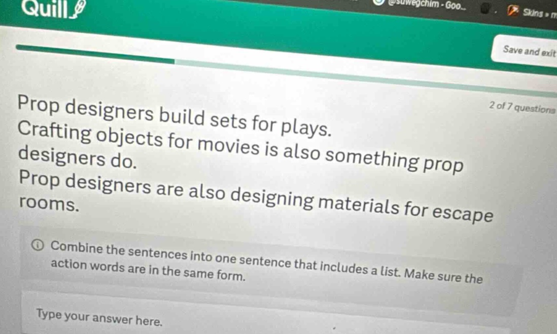 prop designers build sets for plays. crafting objects for movies is also something prop designers do. prop designers are also designing materials for escape rooms. combine the sentences into one sentence that includes a list. make sure the action words are in the same form. type your answer here.