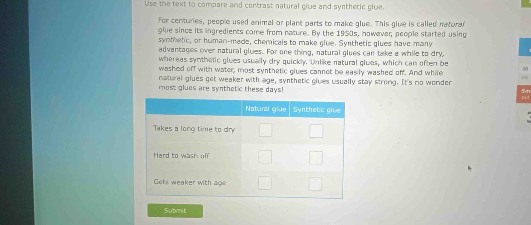 use the text to compare and contrast natural glue and synthetic glue. for centuries, people used animal or plant parts to make glue. this glue is called natural glue since its ingredients come from nature. by the 1950s, however, people started using synthetic, or human - made, chemicals to make glue. synthetic glues have many advantages over natural glues. for one thing, natural glues can take a while to dry, whereas synthetic glues usually dry quickly. unlike natural glues, which can often be washed off with water, most synthetic glues cannot be easily washed off. and while natural glues get weaker with age, synthetic glues usually stay strong. its no wonder most glues are synthetic these days! natural glue synthetic glue takes a long time to dry hard to wash off gets weaker with age
