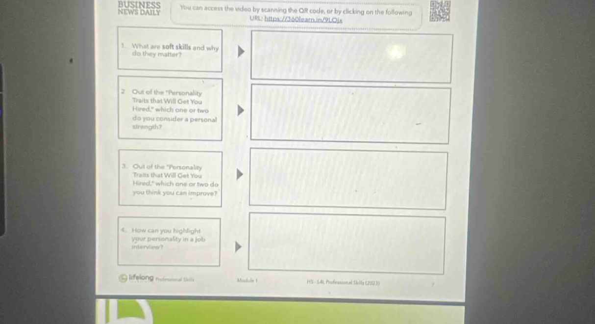 business news daily you can access the video by scanning the qr code, or by clicking on the following url: https://360learn.in/9loj6 1. what are soft - skills and why do they matter? 2. out of the \personality traits that will get you hired,\ which one or two do you consider a personal strength? 3. out of the \personality traits that will get you hired,\ which one or two do you think you can improve? 4. how can you highlight your personality in a job interview? lifelong professional skills module 1 hs - l4l professional skills (2023)
