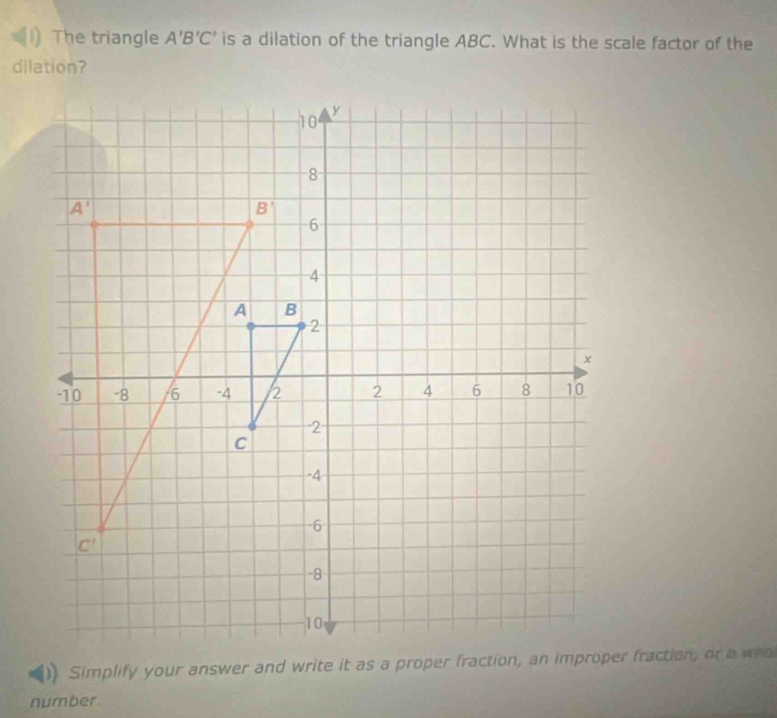 the triangle abc is a dilation of the triangle abc. what is the scale factor of the dilation? simplify your answer and write it as a proper fraction, an improper fraction, or a whole number.