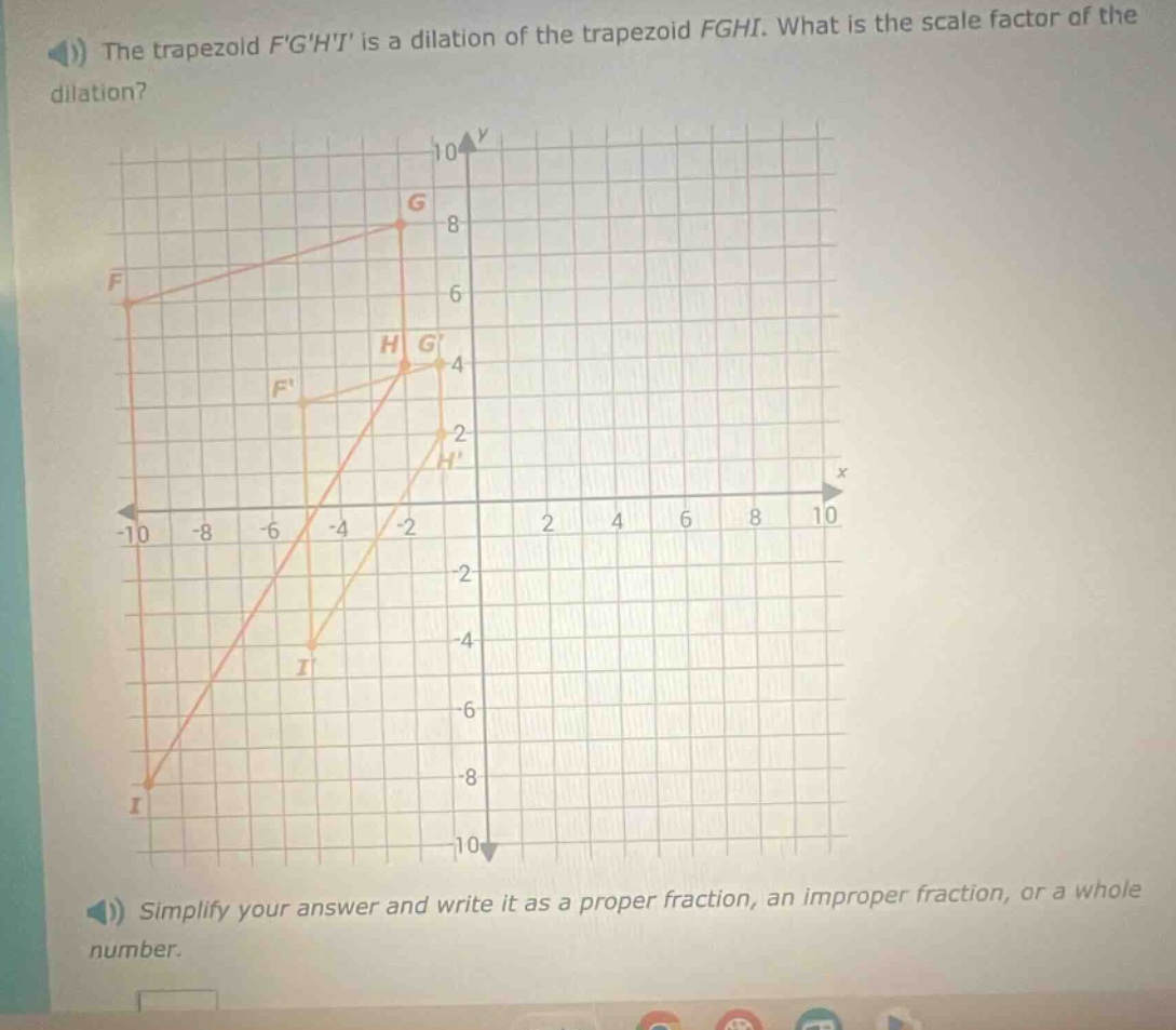 the trapezoid fghi is a dilation of the trapezoid fghi. what is the scale factor of the dilation? simplify your answer and write it as a proper fraction, an improper fraction, or a whole number.