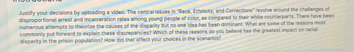 justify your decisions by uploading a video. the central issues in \race, ethnicity, and corrections\ revolve around the challenges of disproportional arrest and incarceration rates among young people of color, as compared to their white counterparts. there have been numerous attempts to theorize the causes of the disparity but no one idea has been dominant. what are some of the reasons most commonly put forward to explain these discrepancies? which of these reasons do you believe has the greatest impact on racial disparity in the prison population? how did that affect your choices in the scenarios?