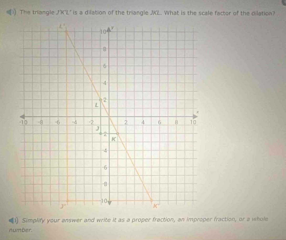 the triangle jkl is a dilation of the triangle jkl. what is the scale factor of the dilation? simplify your answer and write it as a proper fraction, an improper fraction, or a whole number.