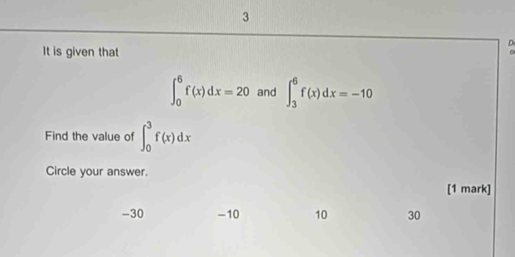 it is given that \n int_{0}^{6} f(x) dx = 20 \text{ and } int_{3}^{6} f(x) dx = - 10 \nfind the value of (int_{0}^{3} f(x) dx)\ncircle your answer.\n-30, -10, 10, 30 1 mark