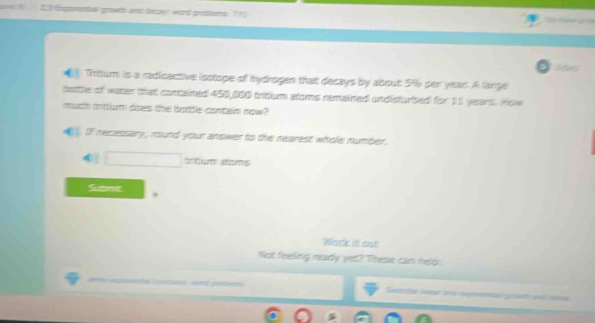 tritium is a radioactive isotope of hydrogen that decays by about 5% per year. a large bottle of water that contained 450,000 tritium atoms remained undisturbed for 11 years. how much tritium does the bottle contain now? if necessary, round your answer to the nearest whole number. tritium atoms