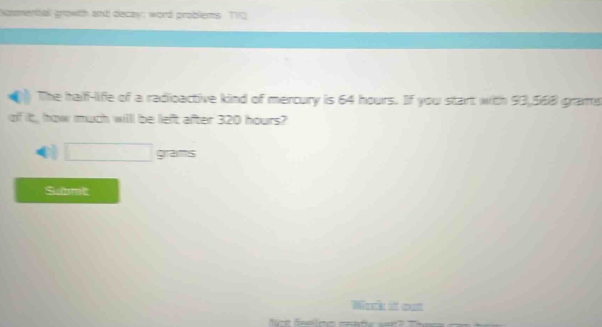 the half - life of a radioactive kind of mercury is 64 hours. if you start with 93,568 grams of it, how much will be left after 320 hours? grams