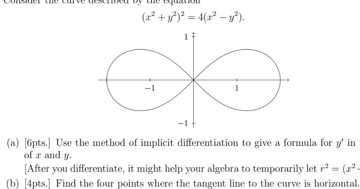 consider the curve described by the equation (x² + y²)² = 4(x² - y²). (a) 6pts. use the method of implicit differentiation to give a formula for y in terms of x and y. after you differentiate, it might help your algebra to temporarily let r² = (x² + y²). (b) 4pts. find the four points where the tangent line to the curve is horizontal.