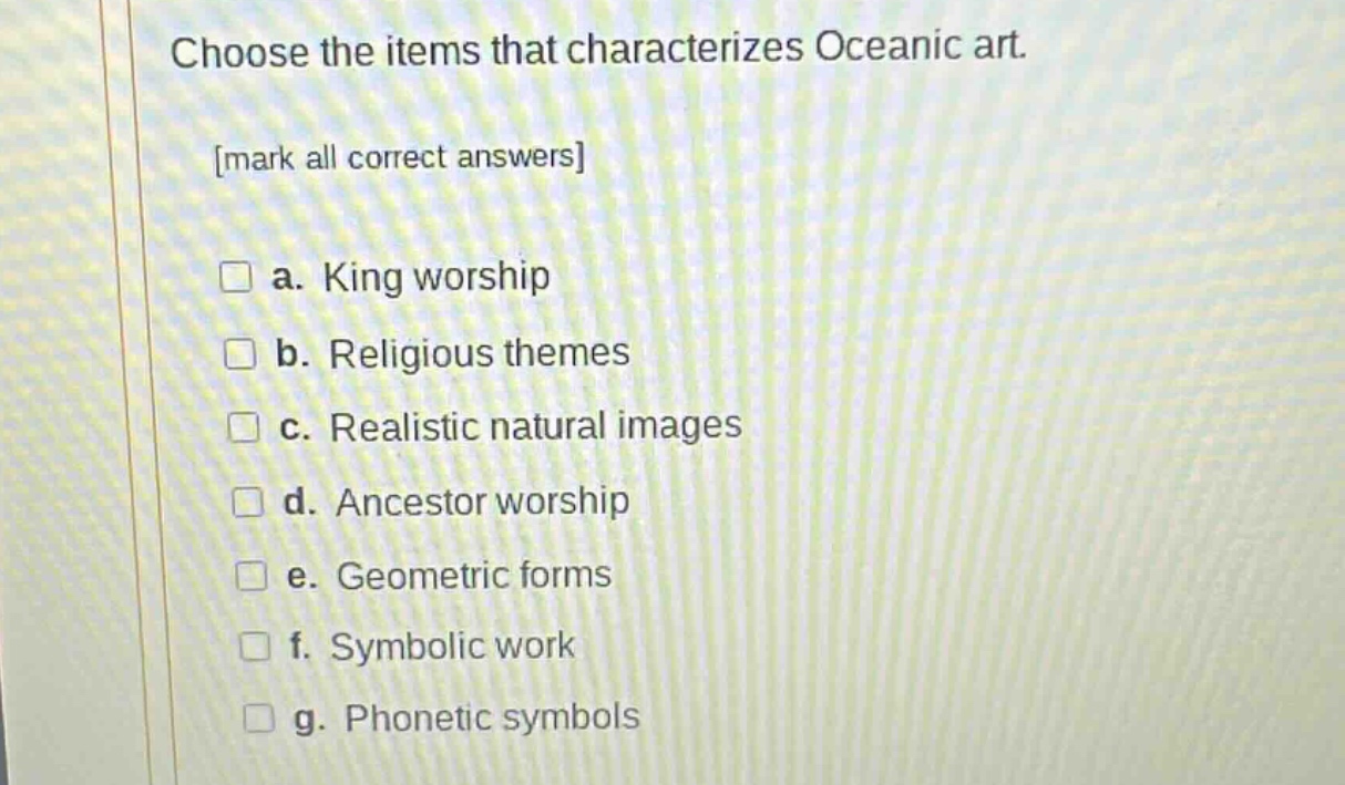 choose the items that characterizes oceanic art. mark all correct answers a. king worship b. religious themes c. realistic natural images d. ancestor worship e. geometric forms f. symbolic work g. phonetic symbols