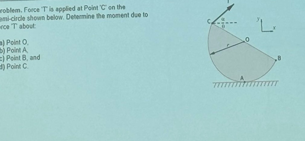 problem. force t is applied at point c on the semi - circle shown below. determine the moment due to force t about:\na) point o,\nb) point a,\nc) point b, and\nd) point c.