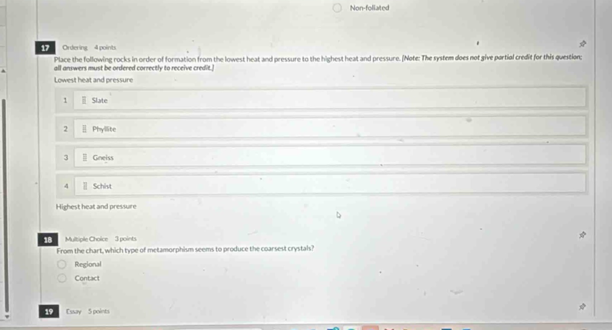 17 ordering 4 points place the following rocks in order of formation from the lowest heat and pressure to the highest heat and pressure. note: the system does not give partial credit for this question; all answers must be ordered correctly to receive credit. lowest heat and pressure 1 slate 2 phyllite 3 gneiss 4 schist highest heat and pressure 18 multiple choice 3 points from the chart, which type of metamorphism seems to produce the coarsest crystals? regional contact 19 essay 5 points