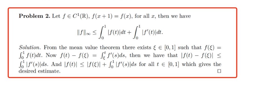 problem 2. let f ∈ c¹(ℝ), f(x + 1) = f(x), for all x, then we have ||f||∞ ≤ ∫₀¹ |f(t)|dt + ∫₀¹ |f(t)|dt. solution. from the mean - value theorem there exists ξ ∈ 0,1 such that f(ξ) = ∫₀¹ f(t)dt. now f(t) - f(ξ) = ∫_ξ^t f(s)ds, then we have that |f(t) - f(ξ)| ≤ ∫₀¹ |f(s)|ds. and |f(t)| ≤ |f(ξ)| + ∫₀¹ |f(s)|ds for all t ∈ 0,1 which gives the desired estimate.