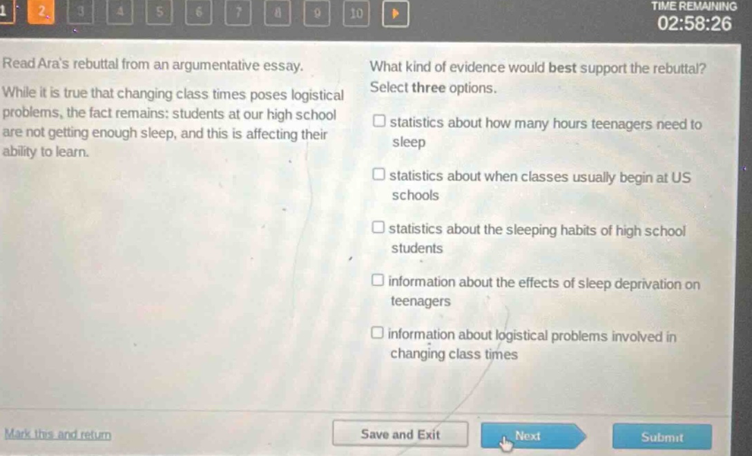 read aras rebuttal from an argumentative essay. while it is true that changing class times poses logistical problems, the fact remains: students at our high school are not getting enough sleep, and this is affecting their ability to learn. what kind of evidence would best support the rebuttal? select three options. statistics about how many hours teenagers need to sleep statistics about when classes usually begin at us schools statistics about the sleeping habits of high school students information about the effects of sleep deprivation on teenagers information about logistical problems involved in changing class times