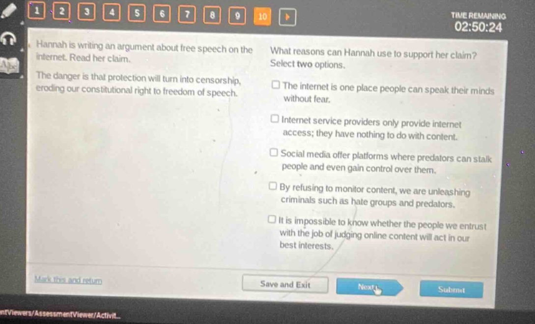 hannah is writing an argument about free speech on the internet. read her claim. the danger is that protection will turn into censorship, eroding our constitutional right to freedom of speech. what reasons can hannah use to support her claim? select two options. the internet is one place people can speak their minds without fear. internet service providers only provide internet access; they have nothing to do with content. social media offer platforms where predators can stalk people and even gain control over them. by refusing to monitor content, we are unleashing criminals such as hate groups and predators. it is impossible to know whether the people we entrust with the job of judging online content will act in our best interests.