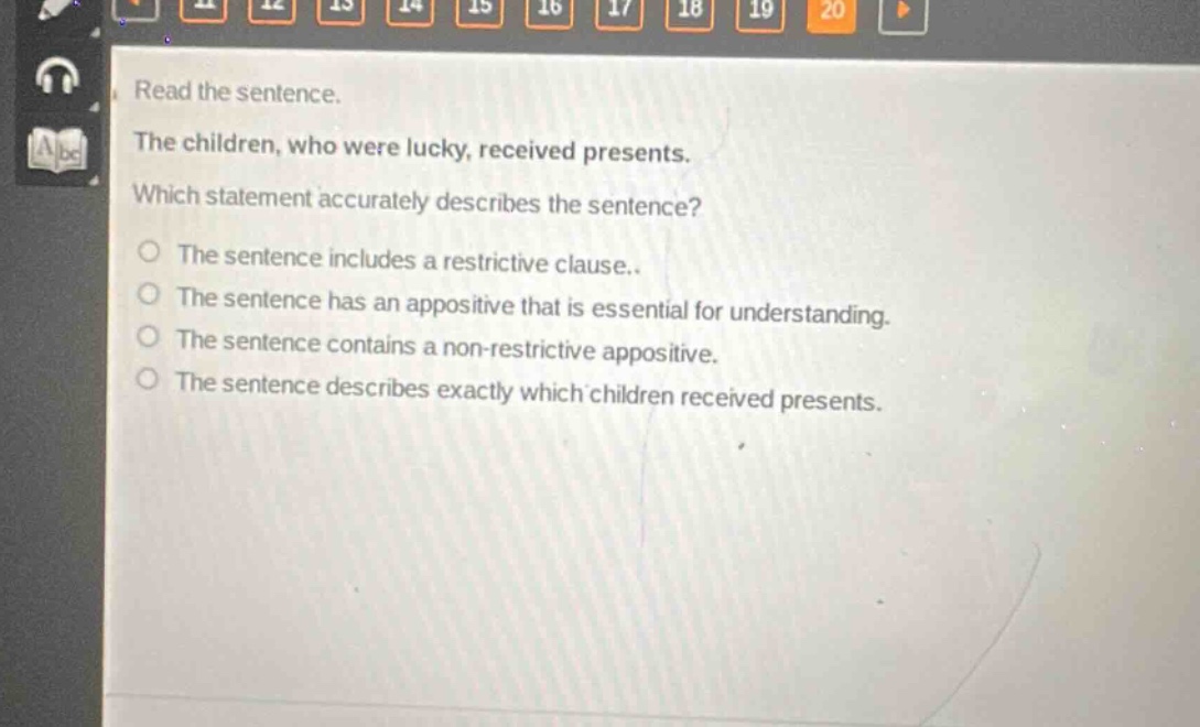 read the sentence. the children, who were lucky, received presents. which statement accurately describes the sentence? the sentence includes a restrictive clause. the sentence has an appositive that is essential for understanding. the sentence contains a non - restrictive appositive. the sentence describes exactly which children received presents.
