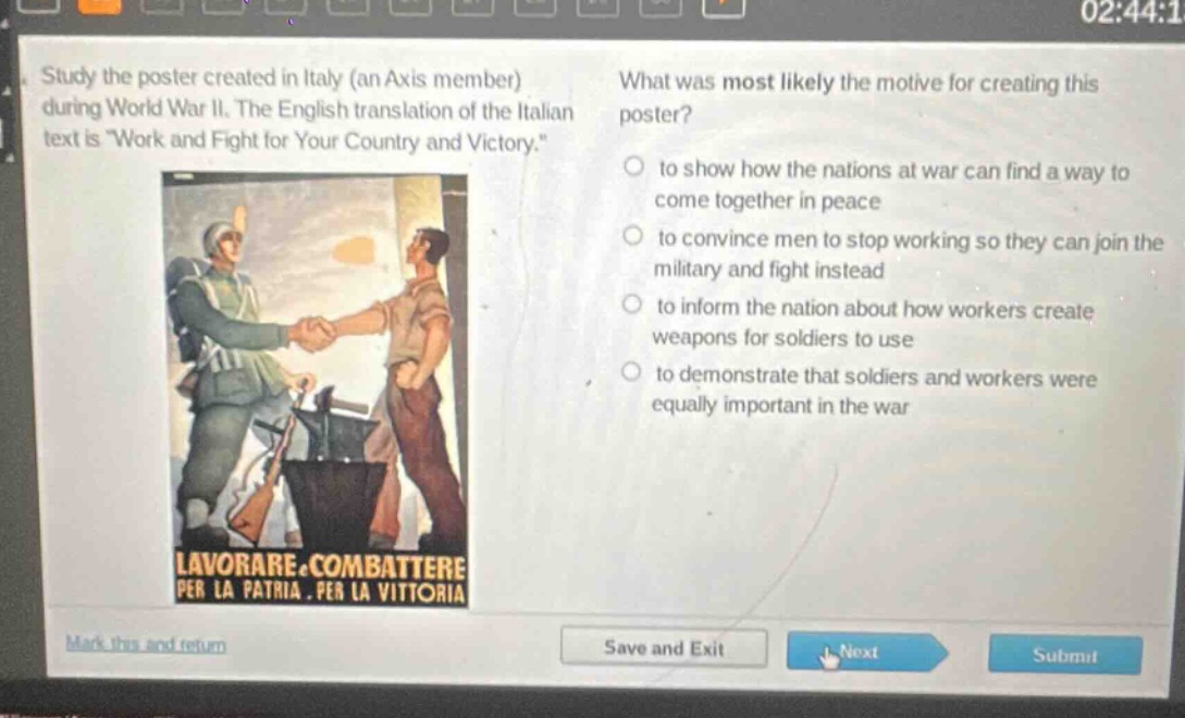 study the poster created in italy (an axis member) during world war ii. the english translation of the italian text is \work and fight for your country and victory.\ what was most likely the motive for creating this poster? to show how the nations at war can find a way to come together in peace to convince men to stop working so they can join the military and fight instead to inform the nation about how workers create weapons for soldiers to use to demonstrate that soldiers and workers were equally important in the war