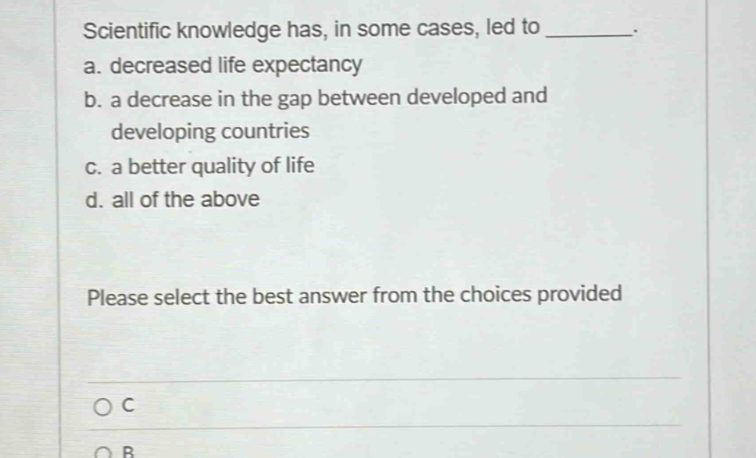 scientific knowledge has, in some cases, led to ________. a. decreased life expectancy b. a decrease in the gap between developed and developing countries c. a better quality of life d. all of the above please select the best answer from the choices provided