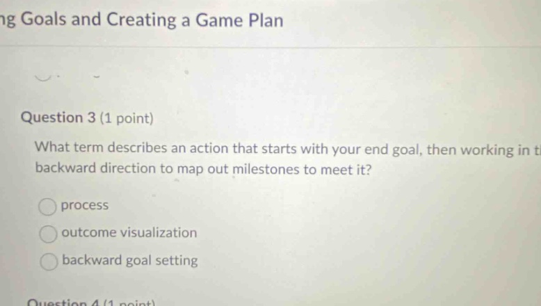 ng goals and creating a game plan question 3 (1 point) what term describes an action that starts with your end goal, then working in the backward direction to map out milestones to meet it? process outcome visualization backward goal setting