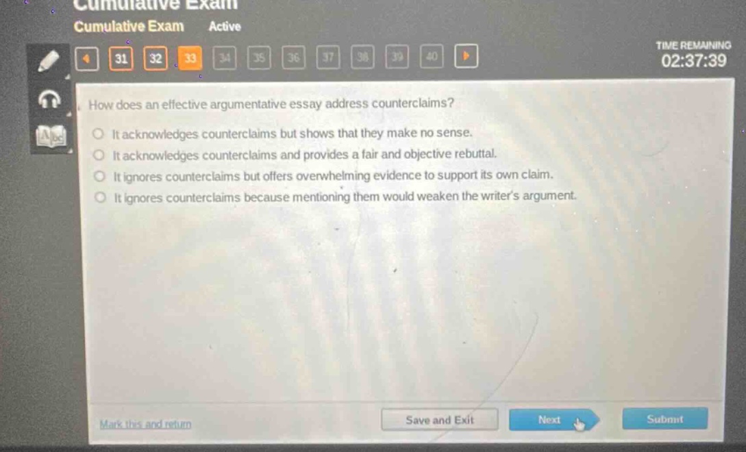 cumulative exam active how does an effective argumentative essay address counterclaims? it acknowledges counterclaims but shows that they make no sense. it acknowledges counterclaims and provides a fair and objective rebuttal. it ignores counterclaims but offers overwhelming evidence to support its own claim. it ignores counterclaims because mentioning them would weaken the writers argument.