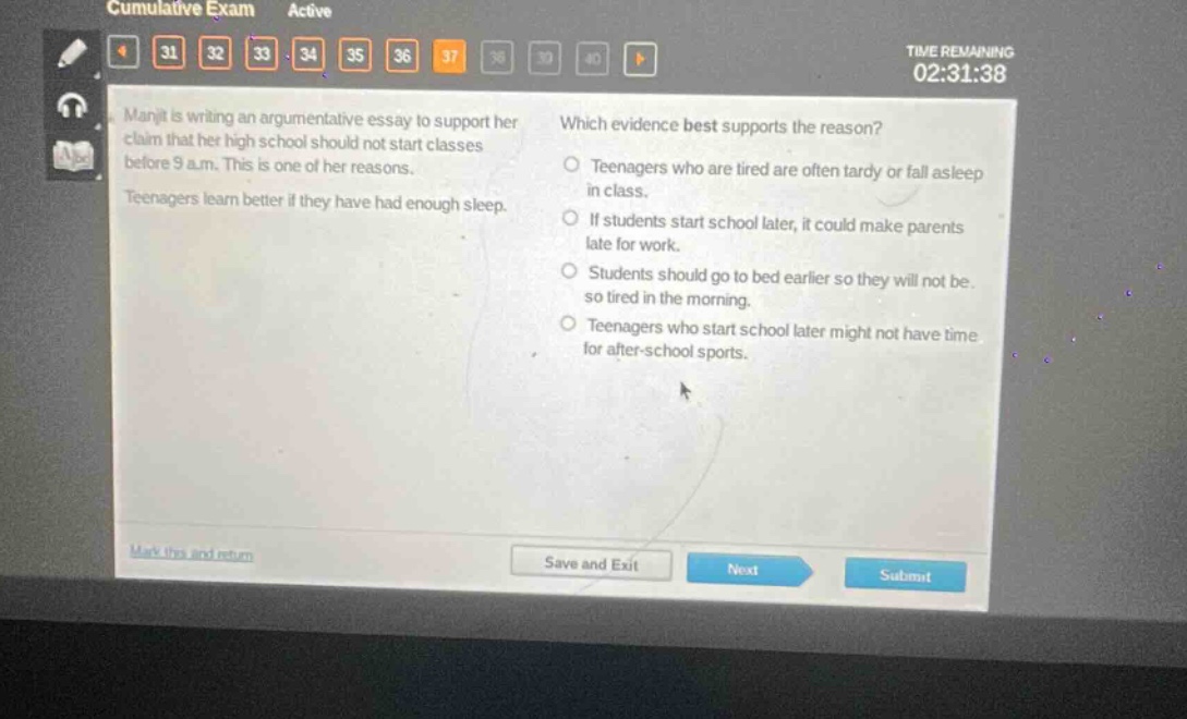 manjit is writing an argumentative essay to support her claim that her high school should not start classes before 9 a.m. this is one of her reasons. teenagers learn better if they have had enough sleep. which evidence best supports the reason? teenagers who are tired are often tardy or fall asleep in class. if students start school later, it could make parents late for work. students should go to bed earlier so they will not be so tired in the morning. teenagers who start school later might not have time for after - school sports.