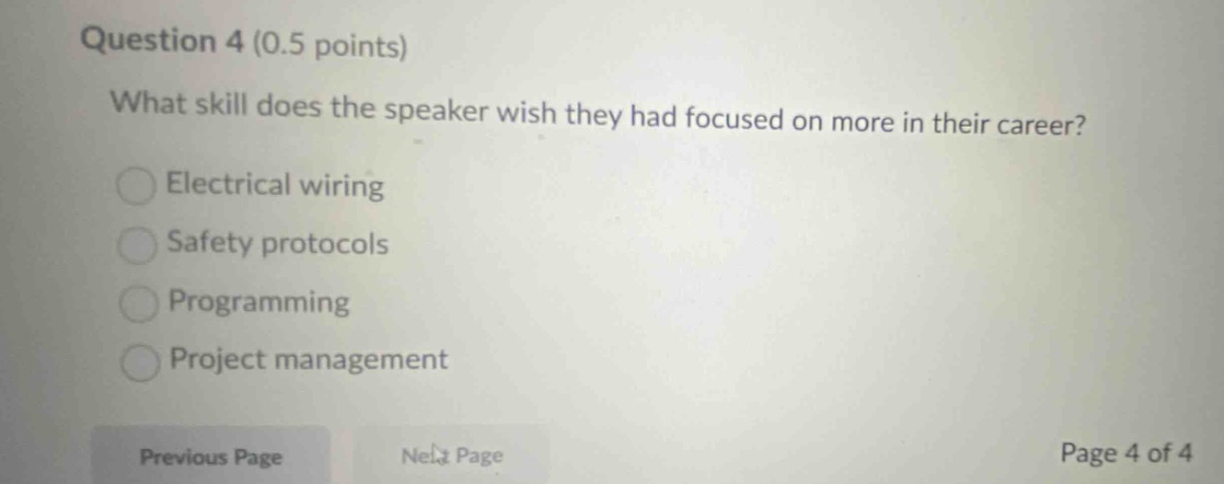 question 4 (0.5 points)\nwhat skill does the speaker wish they had focused on more in their career?\nelectrical wiring\nsafety protocols\nprogramming\nproject management\nprevious page\nnext page\npage 4 of 4