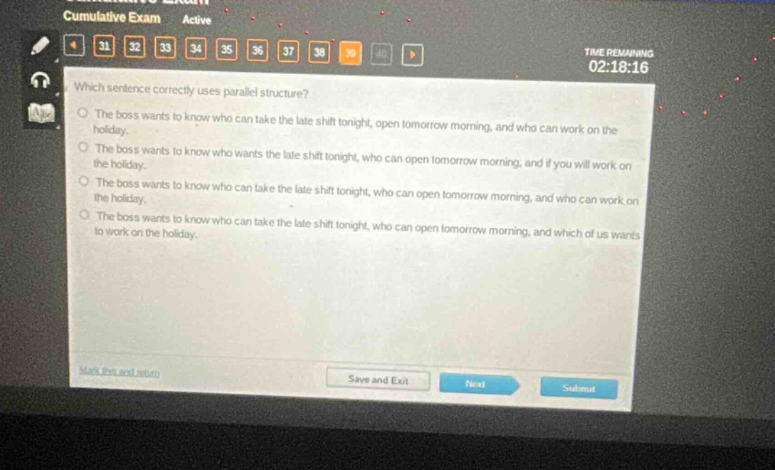which sentence correctly uses parallel structure? the boss wants to know who can take the late shift tonight, open tomorrow morning, and who can work on the holiday. the boss wants to know who wants the late shift tonight, who can open tomorrow morning, and if you will work on the holiday. the boss wants to know who can take the late shift tonight, who can open tomorrow morning, and who can work on the holiday. the boss wants to know who can take the late shift tonight, who can open tomorrow morning, and which of us wants to work on the holiday.