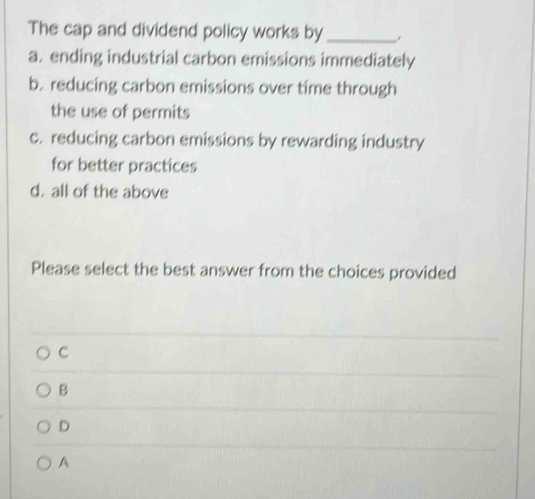 the cap and dividend policy works by _______. a. ending industrial carbon emissions immediately b. reducing carbon emissions over time through the use of permits c. reducing carbon emissions by rewarding industry for better practices d. all of the above please select the best answer from the choices provided