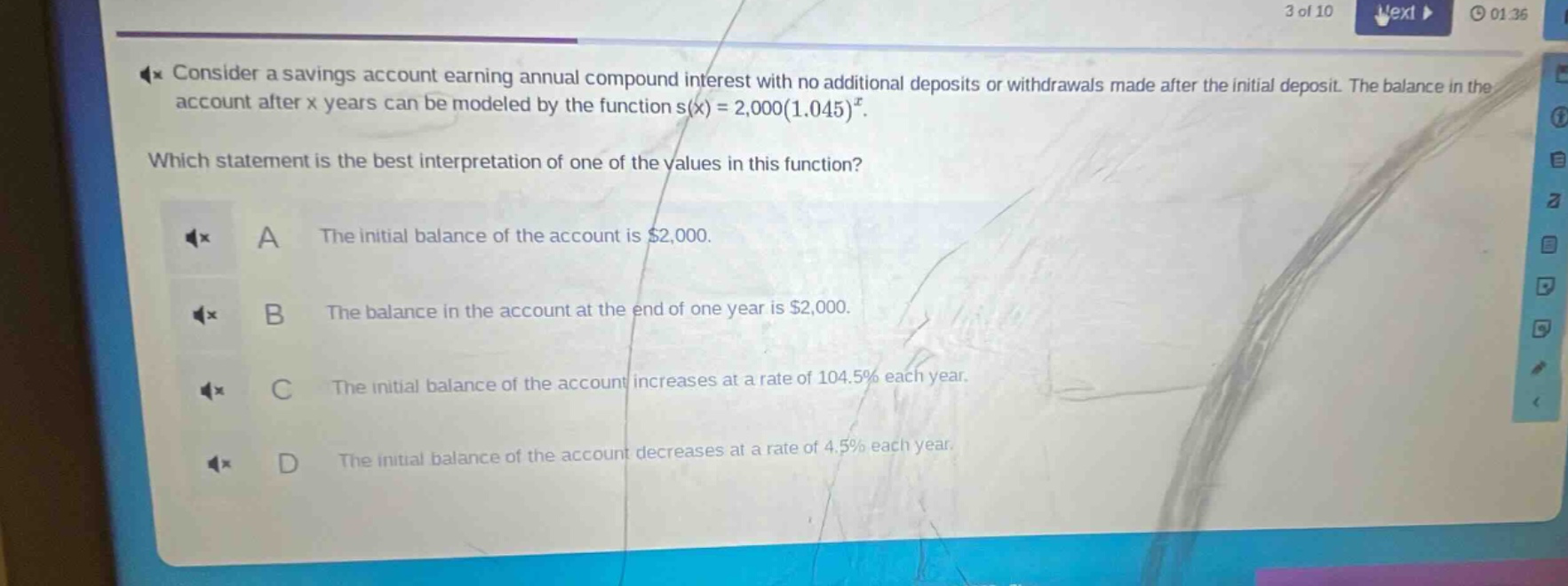 consider a savings account earning annual compound interest with no additional deposits or withdrawals made after the initial deposit. the balance in the account after x years can be modeled by the function s(x)=2,000(1.045)^x. which statement is the best interpretation of one of the values in this function? a the initial balance of the account is $2,000. b the balance in the account at the end of one year is $2,000. c the initial balance of the account increases at a rate of 104.5% each year. d the initial balance of the account decreases at a rate of 4.5% each year.