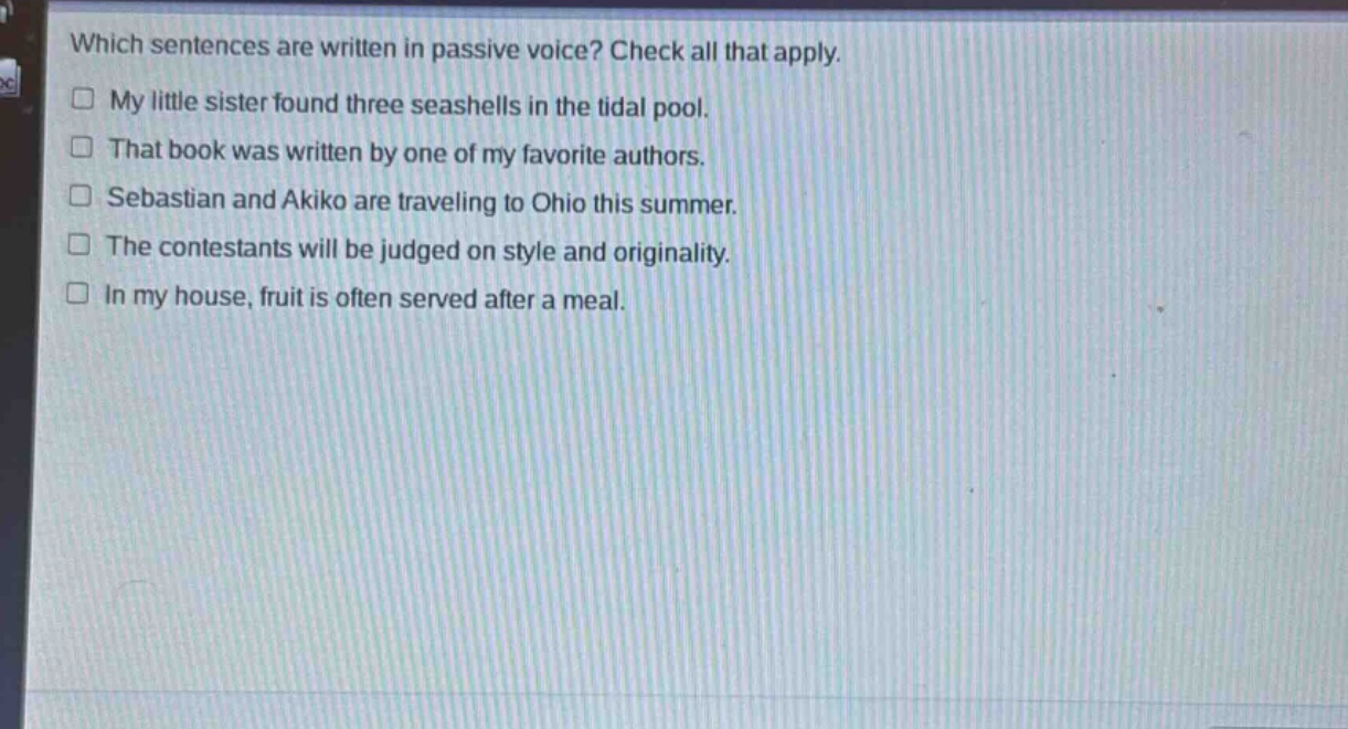 which sentences are written in passive voice? check all that apply. my little sister found three seashells in the tidal pool. that book was written by one of my favorite authors. sebastian and akiko are traveling to ohio this summer. the contestants will be judged on style and originality. in my house, fruit is often served after a meal.