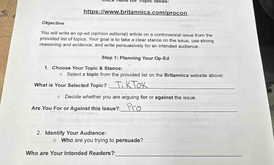 click here for topic ideas: https://www.britannica.com/procon objective you will write an op - ed (opinion editorial) article on a controversial issue from the provided list of topics. your goal is to take a clear stance on the issue, use strong reasoning and evidence, and write persuasively for an intended audience. step 1: planning your op - ed 1. choose your topic & stance: o select a topic from the provided list on the britannica website above: what is your selected topic? : tiktok o decide whether you are arguing for or against the issue. are you for or against this issue? : pro 2. identify your audience: o who are you trying to persuade? who are your intended readers? :