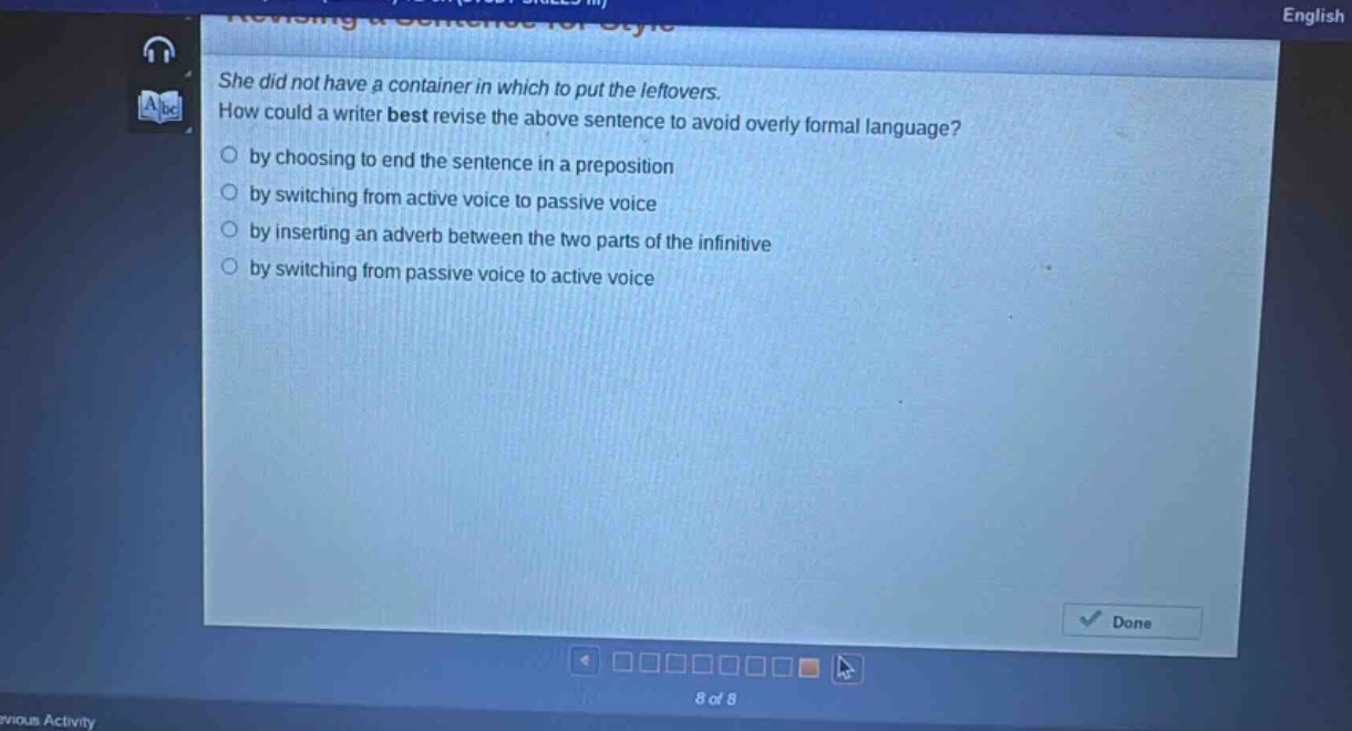 she did not have a container in which to put the leftovers. how could a writer best revise the above sentence to avoid overly formal language? by choosing to end the sentence in a preposition by switching from active voice to passive voice by inserting an adverb between the two parts of the infinitive by switching from passive voice to active voice