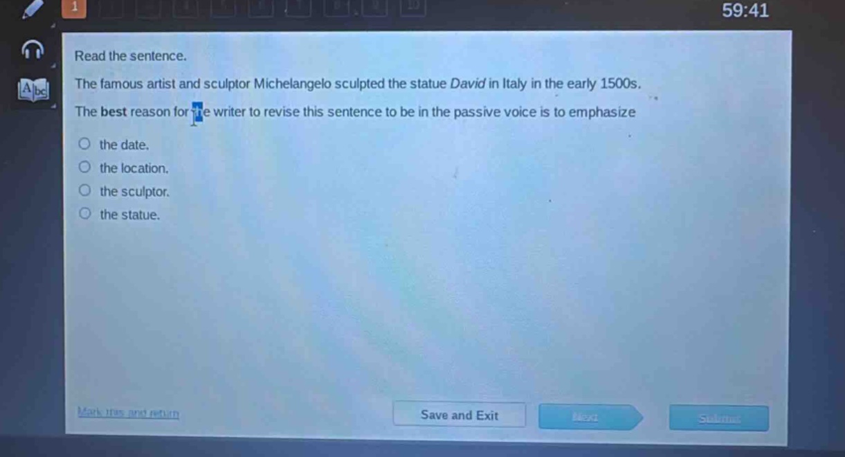 read the sentence. the famous artist and sculptor michelangelo sculpted the statue david in italy in the early 1500s. the best reason for the writer to revise this sentence to be in the passive voice is to emphasize the date. the location. the sculptor. the statue.