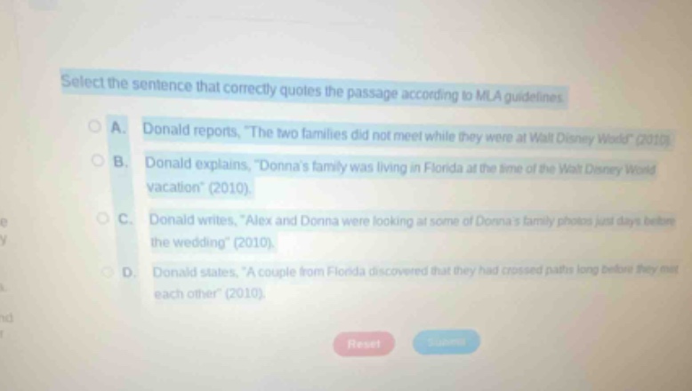 select the sentence that correctly quotes the passage according to mla guidelines a. donald reports, “the two families did not meet while they were at walt disney world” (2010). b. donald explains, “donna’s family was living in florida at the time of the walt disney world vacation” (2010). c. donald writes, “alex and donna were looking at some of donna’s family photos just days before the wedding” (2010). d. donald states, “a couple from florida discovered that they had crossed paths long before they met each other” (2010).