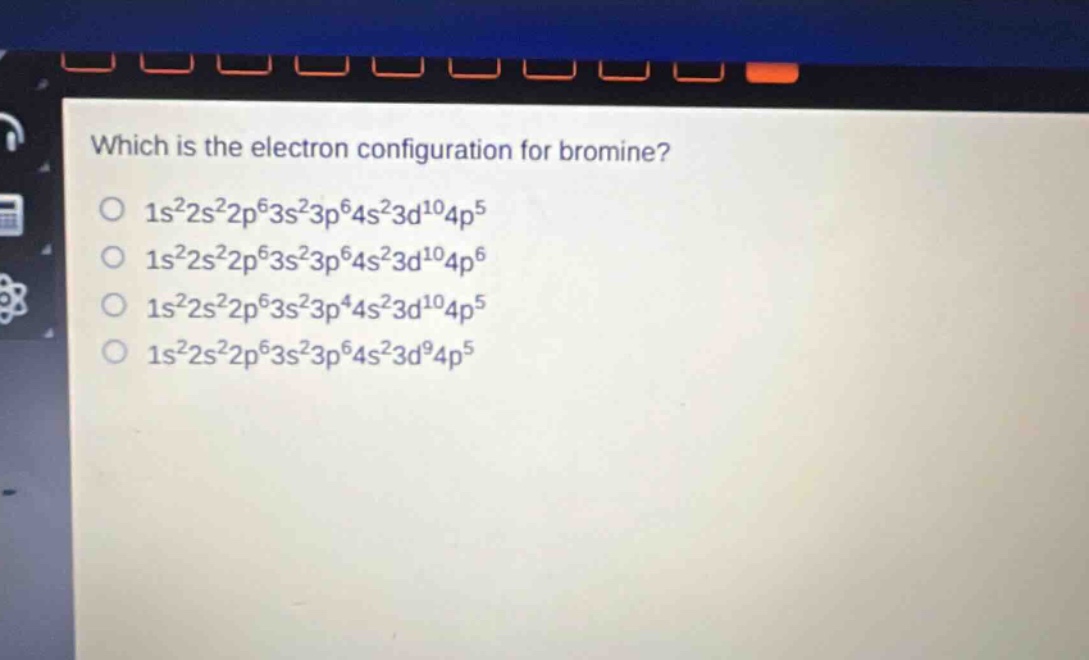 which is the electron configuration for bromine?\n1s²2s²2p⁶3s²3p⁶4s²3d¹⁰4p⁵\n1s²2s²2p⁶3s²3p⁶4s²3d¹⁰4p⁶\n1s²2s²2p⁶3s²3p⁴4s²3d¹⁰4p⁵\n1s²2s²2p⁶3s²3p⁶4s²3d⁹4p⁵