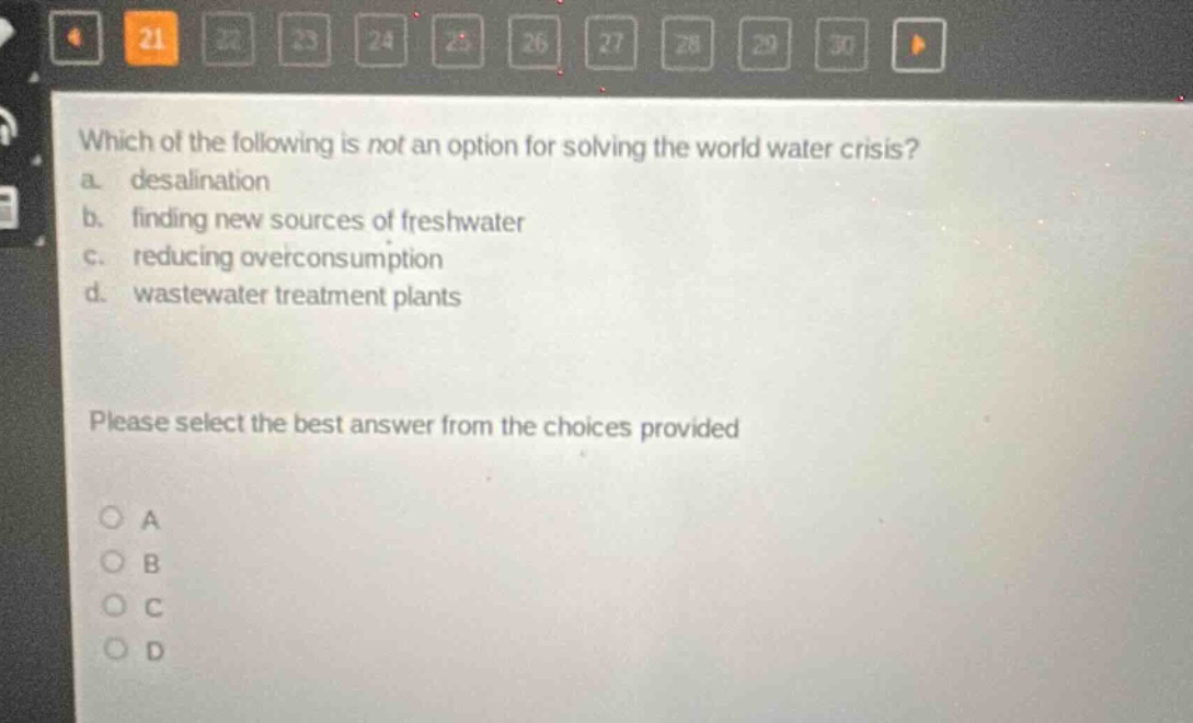 which of the following is not an option for solving the world water crisis? a. desalination b. finding new sources of freshwater c. reducing overconsumption d. wastewater treatment plants please select the best answer from the choices provided