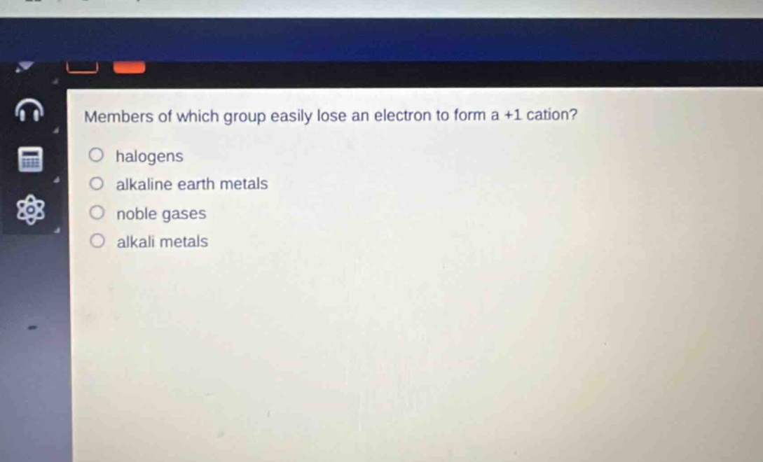 members of which group easily lose an electron to form a +1 cation?\nhalogens\nalkaline earth metals\nnoble gases\nalkali metals